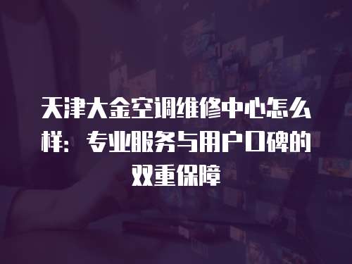 天津大金空調維修中心怎么樣：專業服務與用戶口碑的雙重保障