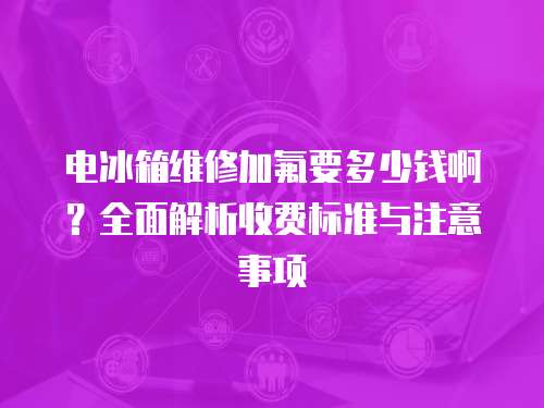 電冰箱維修加氟要多少錢啊？全面解析收費(fèi)標(biāo)準(zhǔn)與注意事項(xiàng)