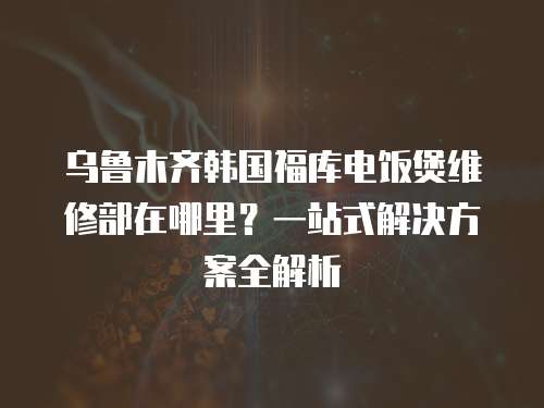 烏魯木齊韓國福庫電飯煲維修部在哪里？一站式解決方案全解析  