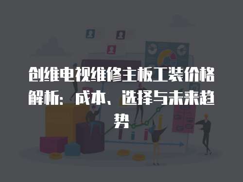 創(chuàng)維電視維修主板工裝價格解析：成本、選擇與未來趨勢