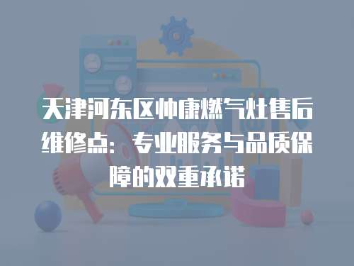天津河東區帥康燃氣灶售后維修點：專業服務與品質保障的雙重承諾