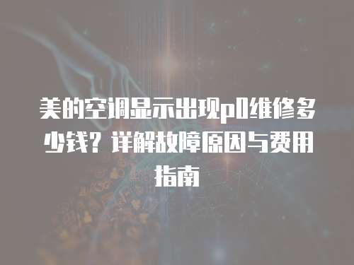 美的空調顯示出現p0維修多少錢？詳解故障原因與費用指南