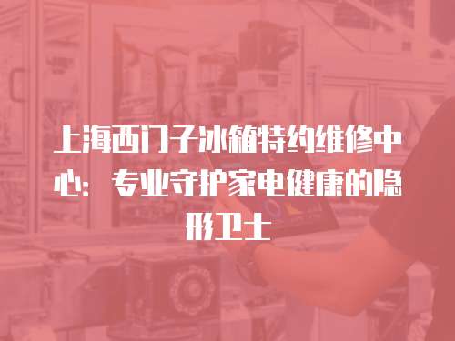 上海西門子冰箱特約維修中心：專業(yè)守護家電健康的隱形衛(wèi)士