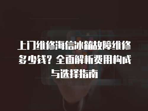 上門維修海信冰箱故障維修多少錢？全面解析費用構成與選擇指南