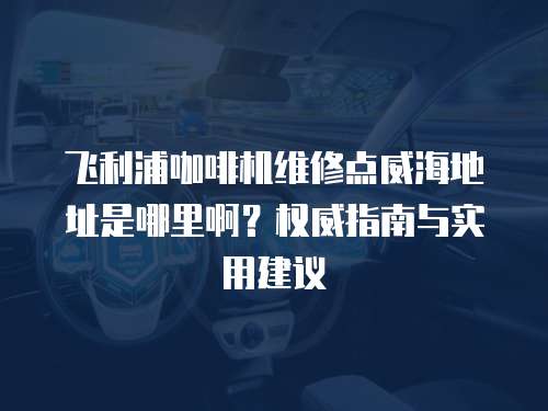 飛利浦咖啡機維修點威海地址是哪里啊？權威指南與實用建議