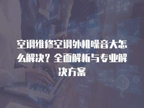 空調維修空調外機噪音大怎么解決？全面解析與專業解決方案
