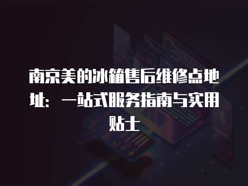 南京美的冰箱售后維修點地址：一站式服務指南與實用貼士