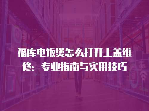 福庫(kù)電飯煲怎么打開(kāi)上蓋維修：專(zhuān)業(yè)指南與實(shí)用技巧