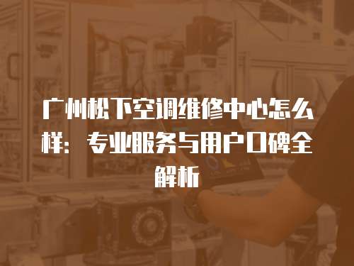 廣州松下空調(diào)維修中心怎么樣：專業(yè)服務(wù)與用戶口碑全解析