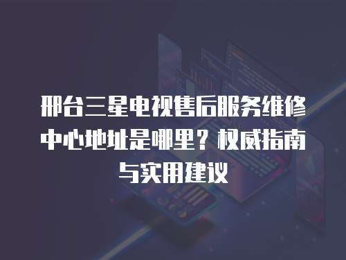 邢臺(tái)三星電視售后服務(wù)維修中心地址是哪里？權(quán)威指南與實(shí)用建議