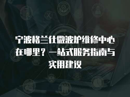 寧波格蘭仕微波爐維修中心在哪里？一站式服務指南與實用建議