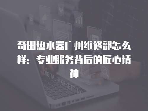 奇田熱水器廣州維修部怎么樣：專業(yè)服務(wù)背后的匠心精神