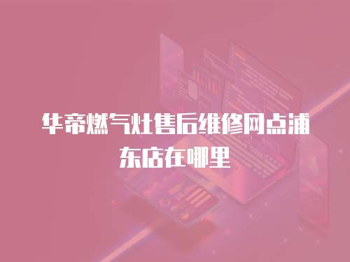 華帝燃氣灶售后維修網點浦東店在哪里