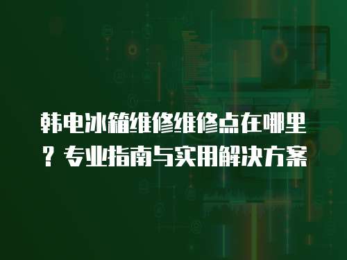 韓電冰箱維修維修點在哪里？專業指南與實用解決方案