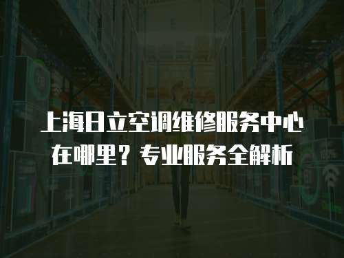 上海日立空調維修服務中心在哪里？專業服務全解析