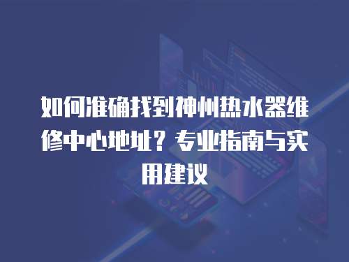 如何準確找到神州熱水器維修中心地址？專業指南與實用建議