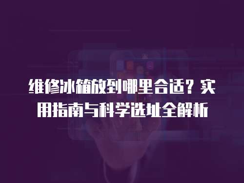 維修冰箱放到哪里合適？實用指南與科學選址全解析