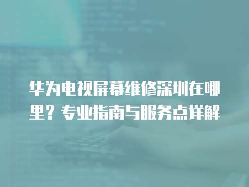 華為電視屏幕維修深圳在哪里？專業(yè)指南與服務(wù)點(diǎn)詳解