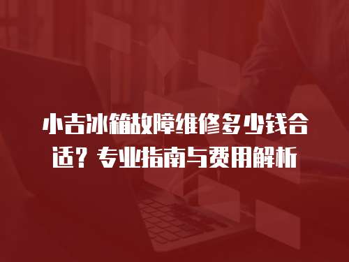 小吉冰箱故障維修多少錢合適？專業指南與費用解析