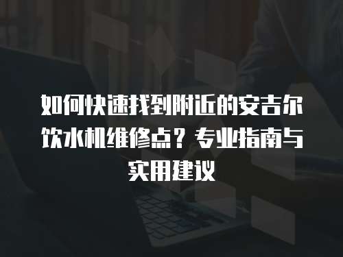如何快速找到附近的安吉爾飲水機維修點？專業指南與實用建議