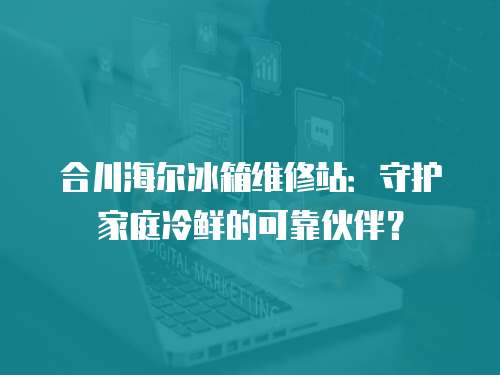 合川海爾冰箱維修站：守護家庭冷鮮的可靠伙伴？