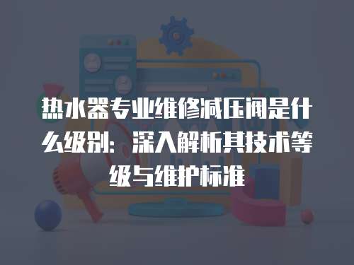 熱水器專業(yè)維修減壓閥是什么級(jí)別：深入解析其技術(shù)等級(jí)與維護(hù)標(biāo)準(zhǔn)