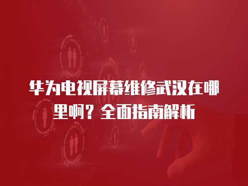 華為電視屏幕維修武漢在哪里啊？全面指南解析