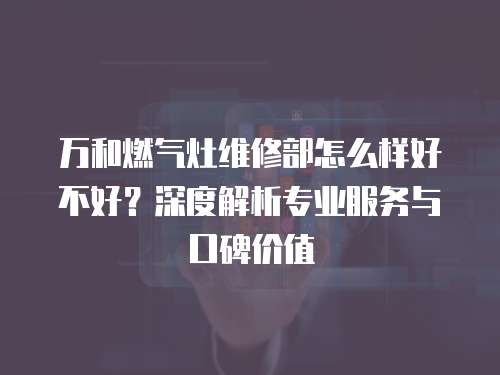 萬和燃氣灶維修部怎么樣好不好？深度解析專業(yè)服務與口碑價值