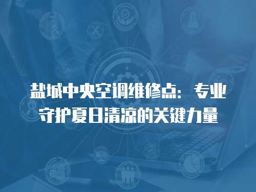 鹽城中央空調(diào)維修點：專業(yè)守護(hù)夏日清涼的關(guān)鍵力量