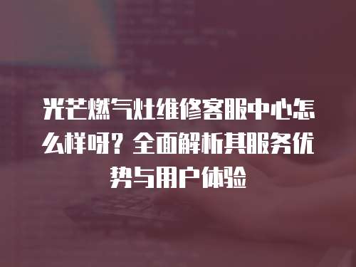 光芒燃氣灶維修客服中心怎么樣呀？全面解析其服務優勢與用戶體驗