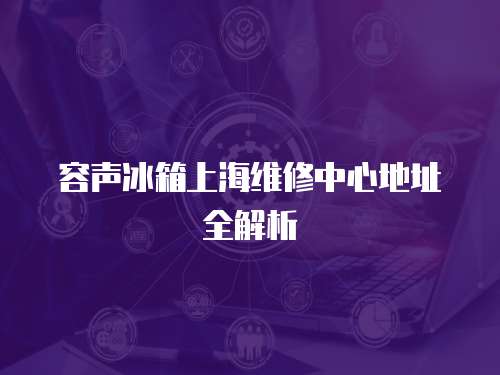 容聲冰箱上海維修中心地址全解析
