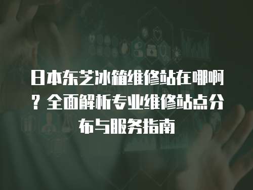 日本東芝冰箱維修站在哪啊？全面解析專業(yè)維修站點(diǎn)分布與服務(wù)指南