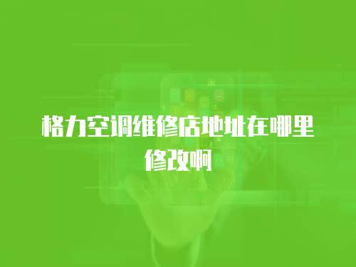格力空調維修店地址在哪里修改啊