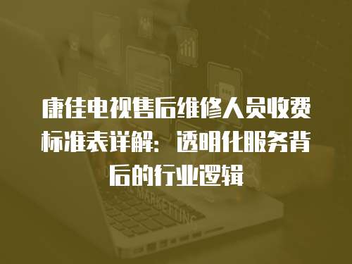 康佳電視售后維修人員收費標準表詳解：透明化服務背后的行業邏輯