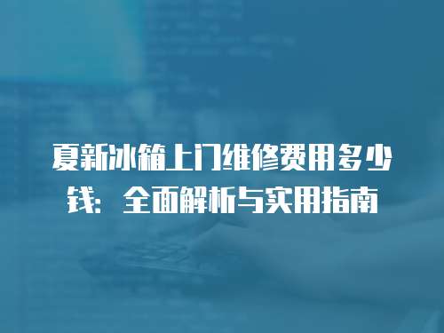 夏新冰箱上門維修費用多少錢：全面解析與實用指南