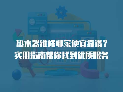 熱水器維修哪家便宜靠譜？實用指南幫你找到優(yōu)質服務