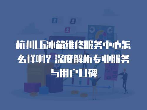 杭州LG冰箱維修服務(wù)中心怎么樣??？深度解析專業(yè)服務(wù)與用戶口碑