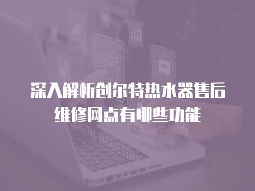 深入解析創爾特熱水器售后維修網點有哪些功能