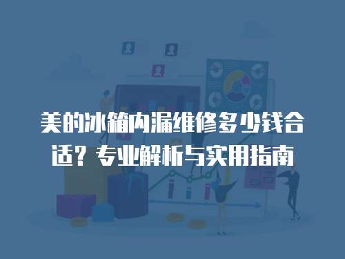 美的冰箱內漏維修多少錢合適？專業解析與實用指南