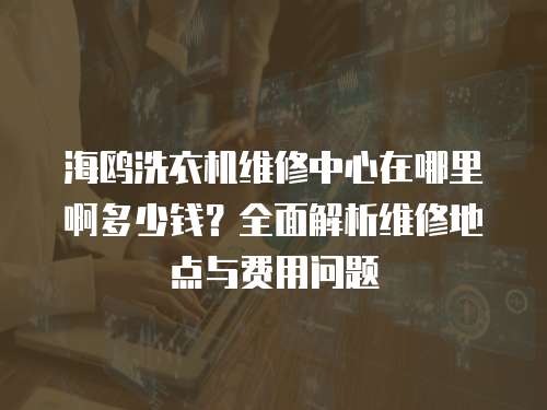 海鷗洗衣機維修中心在哪里啊多少錢？全面解析維修地點與費用問題