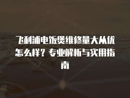 飛利浦電飯煲維修量大從優(yōu)怎么樣？專業(yè)解析與實(shí)用指南