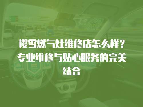 櫻雪燃氣灶維修店怎么樣？專業維修與貼心服務的完美結合