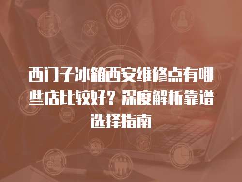西門(mén)子冰箱西安維修點(diǎn)有哪些店比較好？深度解析靠譜選擇指南