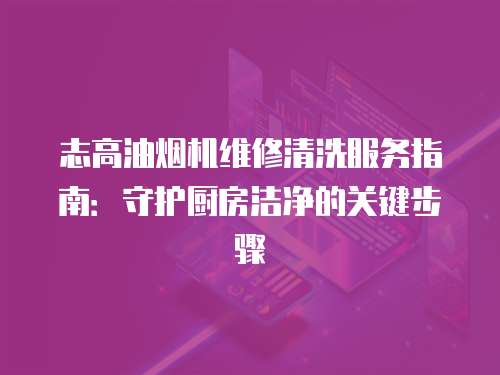 志高油煙機(jī)維修清洗服務(wù)指南：守護(hù)廚房潔凈的關(guān)鍵步驟