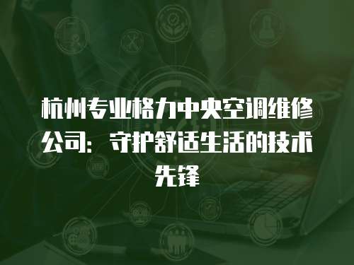 杭州專業(yè)格力中央空調(diào)維修公司：守護(hù)舒適生活的技術(shù)先鋒