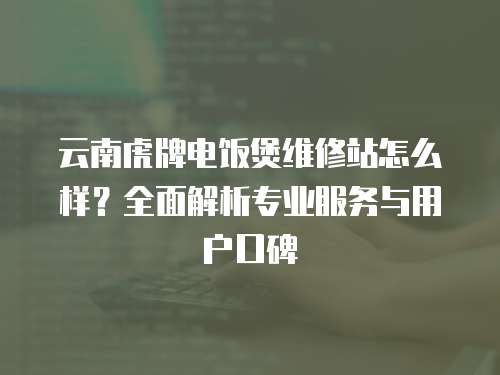 云南虎牌電飯煲維修站怎么樣？全面解析專業(yè)服務(wù)與用戶口碑