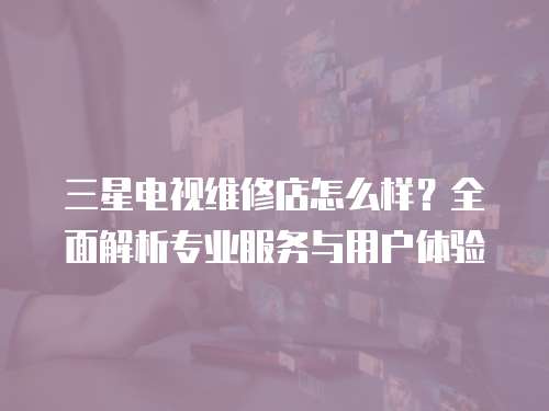 三星電視維修店怎么樣？全面解析專業(yè)服務(wù)與用戶體驗(yàn)