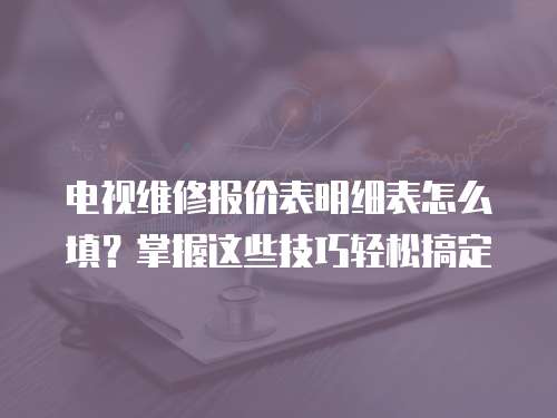電視維修報價表明細表怎么填？掌握這些技巧輕松搞定