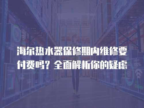 海爾熱水器保修期內維修要付費嗎？全面解析你的疑慮