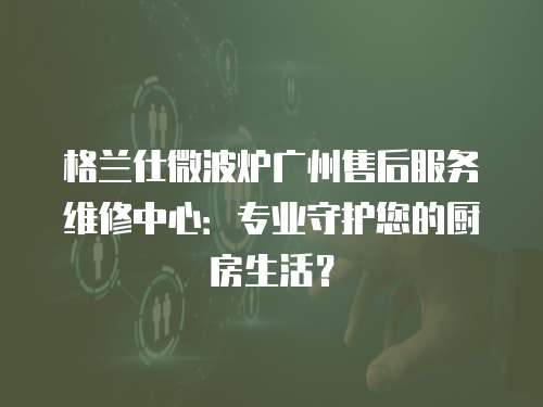 格蘭仕微波爐廣州售后服務(wù)維修中心：專(zhuān)業(yè)守護(hù)您的廚房生活？